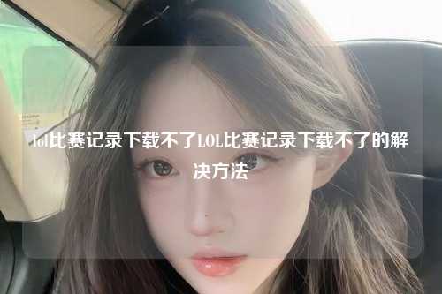 lol比赛记录下载不了LOL比赛记录下载不了的解决方法