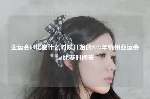 亚运会lol比赛什么时候开始的2023年杭州亚运会Lol比赛时间表