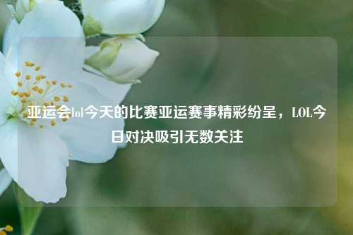 亚运会lol今天的比赛亚运赛事精彩纷呈，LOL今日对决吸引无数关注