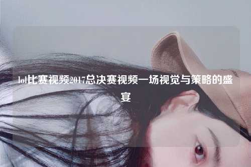 lol比赛视频2017总决赛视频一场视觉与策略的盛宴