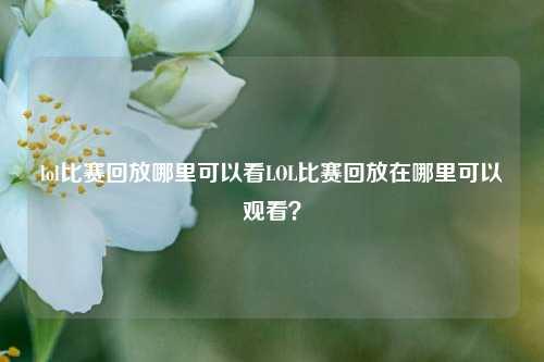 lol比赛回放哪里可以看LOL比赛回放在哪里可以观看？
