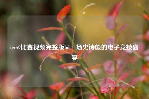 iem9比赛视频完整版lol一场史诗般的电子竞技盛宴