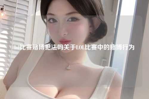 lol比赛赌博犯法吗关于LOL比赛中的赌博行为