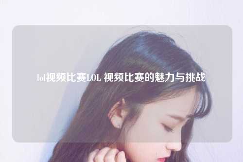 lol视频比赛LOL 视频比赛的魅力与挑战