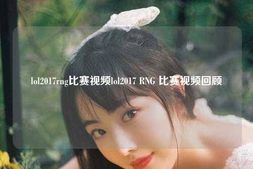 lol2017rng比赛视频lol2017 RNG 比赛视频回顾