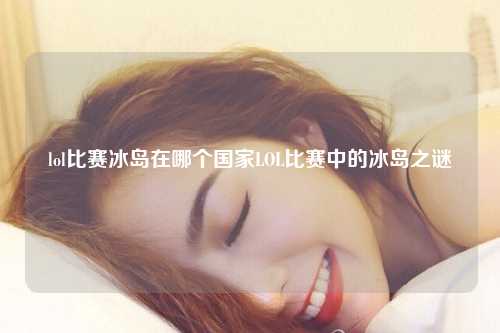 lol比赛冰岛在哪个国家LOL比赛中的冰岛之谜