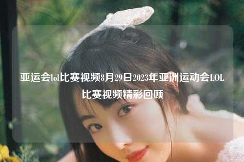 亚运会lol比赛视频8月29日2023年亚洲运动会LOL比赛视频精彩回顾