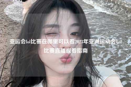 亚运会lol比赛在哪里可以看2023年亚洲运动会Lol比赛直播观看指南