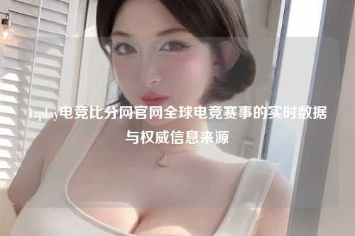1zplay电竞比分网官网全球电竞赛事的实时数据与权威信息来源