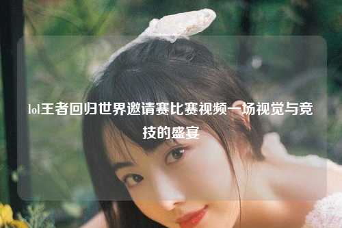 lol王者回归世界邀请赛比赛视频一场视觉与竞技的盛宴