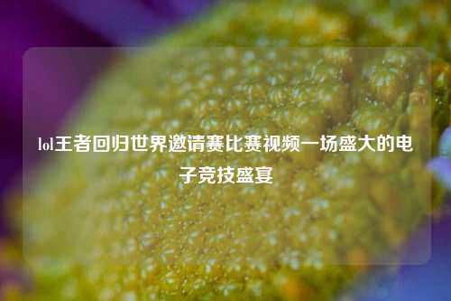 lol王者回归世界邀请赛比赛视频一场盛大的电子竞技盛宴