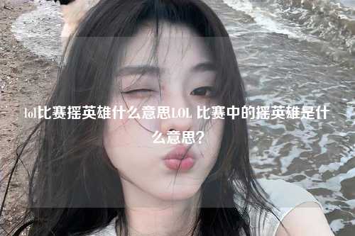 lol比赛摇英雄什么意思LOL 比赛中的摇英雄是什么意思？