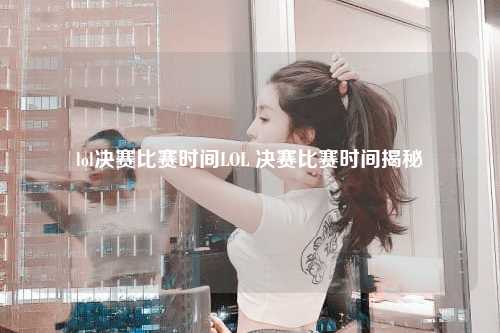 lol决赛比赛时间LOL 决赛比赛时间揭秘