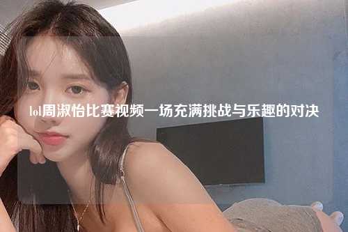 lol周淑怡比赛视频一场充满挑战与乐趣的对决