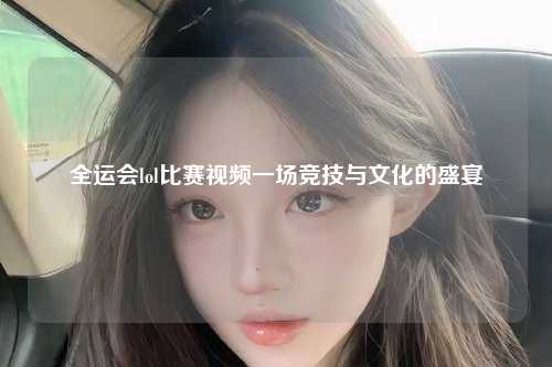 全运会lol比赛视频一场竞技与文化的盛宴