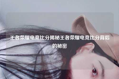 王者荣耀电竞比分揭秘王者荣耀电竞比分背后的秘密