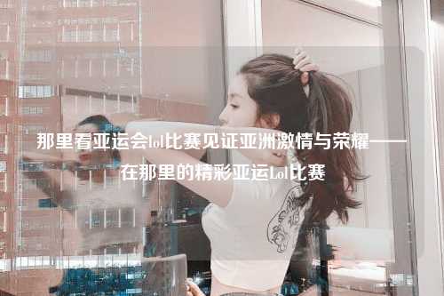 那里看亚运会lol比赛见证亚洲激情与荣耀——在那里的精彩亚运Lol比赛