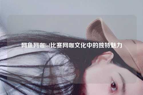 网鱼网咖lol比赛网咖文化中的独特魅力