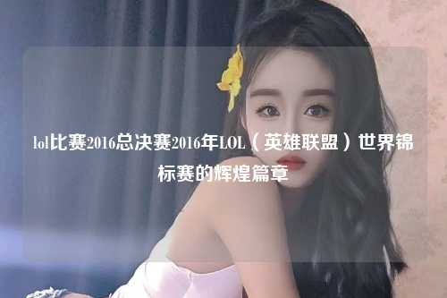 lol比赛2016总决赛2016年LOL（英雄联盟）世界锦标赛的辉煌篇章