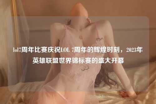 lol7周年比赛庆祝LOL 7周年的辉煌时刻，2023年英雄联盟世界锦标赛的盛大开幕