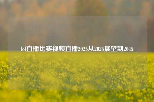 lol直播比赛视频直播2025从2025展望到2045