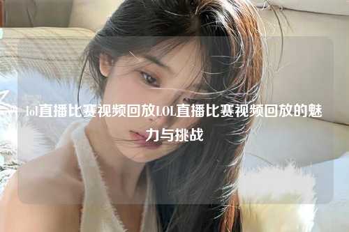 lol直播比赛视频回放LOL直播比赛视频回放的魅力与挑战
