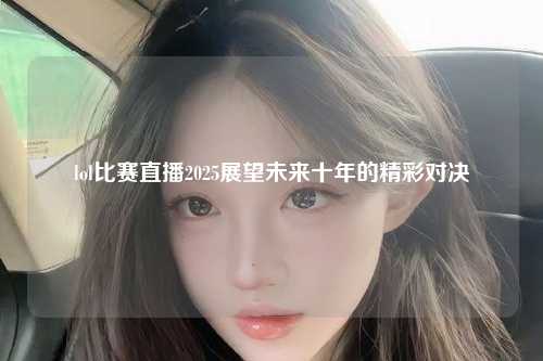 lol比赛直播2025展望未来十年的精彩对决