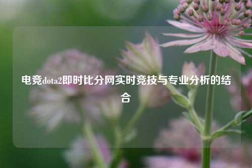 电竞dota2即时比分网实时竞技与专业分析的结合