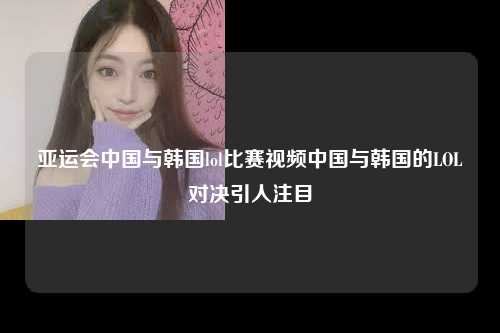 亚运会中国与韩国lol比赛视频中国与韩国的LOL对决引人注目