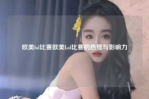 欧美lol比赛欧美Lol比赛的热度与影响力