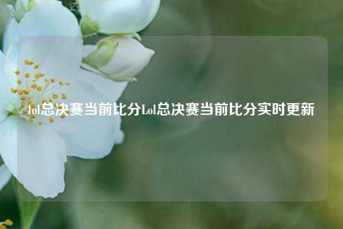 lol总决赛当前比分Lol总决赛当前比分实时更新