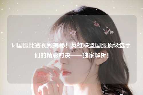 lol国服比赛视频揭秘！英雄联盟国服顶级选手们的精彩对决——独家解析！