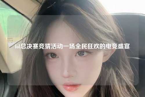 lol总决赛竞猜活动一场全民狂欢的电竞盛宴