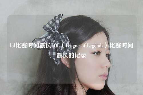 lol比赛时间最长LOL（League of Legends）比赛时间最长的记录