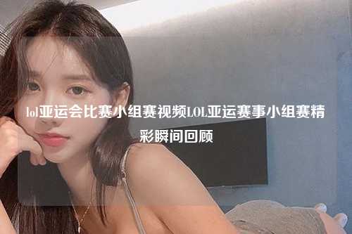 lol亚运会比赛小组赛视频LOL亚运赛事小组赛精彩瞬间回顾