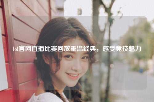 lol官网直播比赛回放重温经典，感受竞技魅力