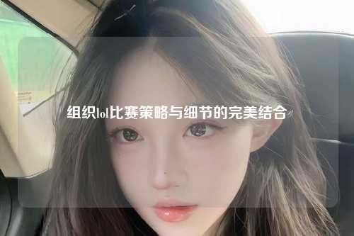 组织lol比赛策略与细节的完美结合