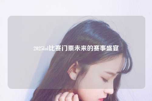 2025lol比赛门票未来的赛事盛宴