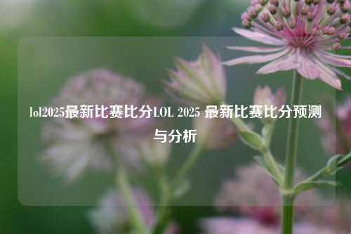 lol2025最新比赛比分LOL 2025 最新比赛比分预测与分析