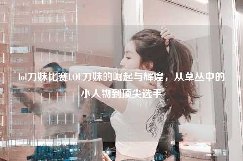 lol刀妹比赛LOL刀妹的崛起与辉煌，从草丛中的小人物到顶尖选手