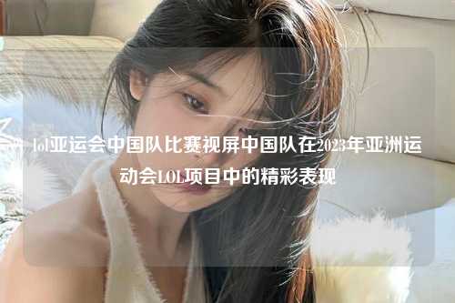 lol亚运会中国队比赛视屏中国队在2023年亚洲运动会LOL项目中的精彩表现