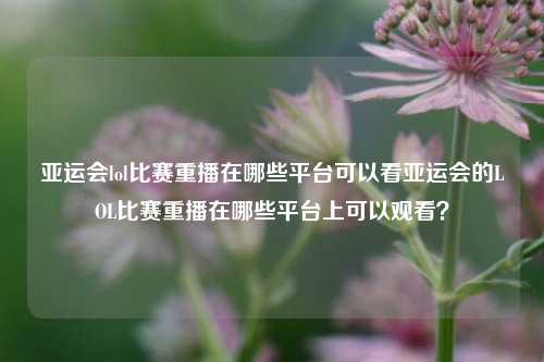 亚运会lol比赛重播在哪些平台可以看亚运会的LOL比赛重播在哪些平台上可以观看？