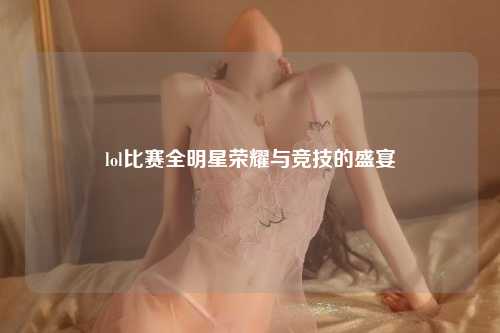 lol比赛全明星荣耀与竞技的盛宴