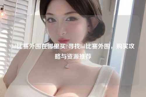 lol比赛外围在哪里买?寻找lol比赛外围，购买攻略与资源推荐