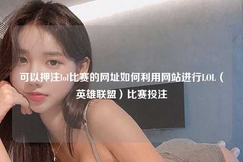可以押注lol比赛的网址如何利用网站进行LOL（英雄联盟）比赛投注