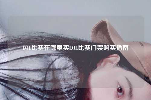 LOL比赛在哪里买LOL比赛门票购买指南