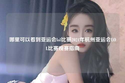 哪里可以看到亚运会lol比赛2024年杭州亚运会LOL比赛观赛指南