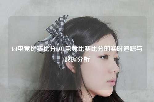 lol电竞比赛比分LOL电竞比赛比分的实时追踪与数据分析