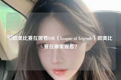 lol欧美比赛在哪看LOL（League of Legends）欧美比赛在哪里观看？