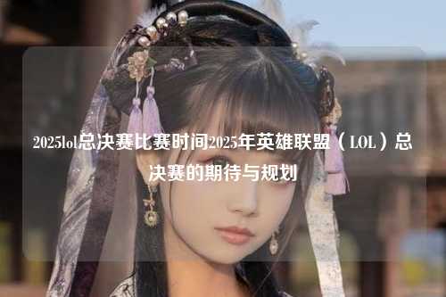 2025lol总决赛比赛时间2025年英雄联盟（LOL）总决赛的期待与规划